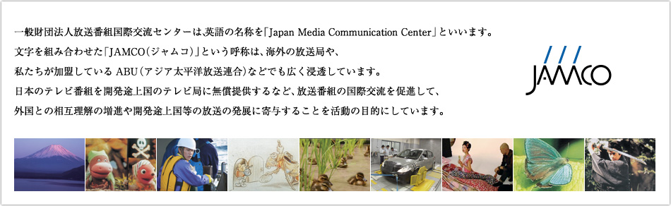 一般財団法人放送番組国際交流センターは、英語の名称を「Japan Media Communication Center」といいます。文字を組み合わせた「JAMCO（ジャムコ）」という呼称は、海外の放送局や、私たちが加盟しているABU（アジア太平洋放送連合）などでも広く浸透しています。日本のテレビ番組を開発途上国のテレビ局に無償提供するなど、放送番組の国際交流を促進して、外国との相互理解の増進や開発途上国等の放送の発展に寄与することを活動の目的にしています。